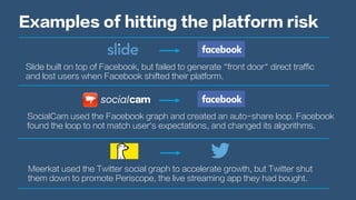 Examples of hitting the platform risk
Slide built on top of Facebook, but failed to generate “front door” direct traffic
and lost users when Facebook shifted their platform.
SocialCam used the Facebook graph and created an auto-share loop. Facebook
found the loop to not match user’s expectations, and changed its algorithms.
Meerkat used the Twitter social graph to accelerate growth, but Twitter shut
them down to promote Periscope, the live streaming app they had bought.
 