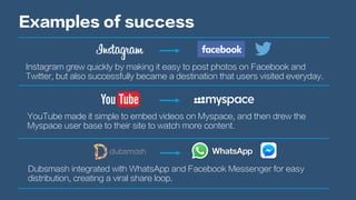 Examples of success
Instagram grew quickly by making it easy to post photos on Facebook and
Twitter, but also successfully became a destination that users visited everyday.
YouTube made it simple to embed videos on Myspace, and then drew the
Myspace user base to their site to watch more content.
Dubsmash integrated with WhatsApp and Facebook Messenger for easy
distribution, creating a viral share loop.
 