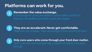 Platforms can work for you.
Remember the value exchange.
In exchange for giving the platform users better content or
features, the platform provides users and usage.
They are an accelerant. Never get comfortable.
Platforms can change. Take advantage of the moment at hand.
Only core users who come through your front door matter.
Don’t ever get confused with big numbers of visitors who pass
through.
1
2
3
 