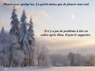 Pleurez avec quelqu’un. Ça guérit mieux que de pleurer tout seul.  Il n’y a pas de problème à être en colère après Dieu. Il peut le supporter.  