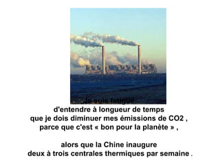 Je suis fatigué
d'entendre à longueur de temps
que je dois diminuer mes émissions de CO2 ,
parce que c'est « bon pour la planète » ,
alors que la Chine inaugure
deux à trois centrales thermiques par semaine .
 
