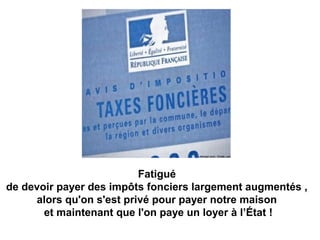 Fatigué
 de devoir payer des impôts fonciers largement augmentés , 
alors qu'on s'est privé pour payer notre maison
 et maintenant que l'on paye un loyer à l’État !
 