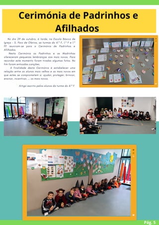 No dia 29 de outubro, à tarde, na Escola Básica de
Igreja – S. Paio de Oleiros, as turmas do 4.º F, 1.º F e 1.º
FF reuniram-se para a Cerimónia de Padrinhos e
Afilhados.
Nesta Cerimónia os Padrinhos e as Madrinhas
ofereceram pequenas lembranças aos mais novos. Para
recordar este momento foram tiradas algumas fotos. No
fim foram entoadas canções.
A finalidade desta Cerimónia é estabelecer uma
relação entre os alunos mais velhos e os mais novos em
que estes se comprometem a: ajudar, proteger, brincar,
ensinar, incentivar, … os mais novos.
Artigo escrito pelos alunos da turma do 4.º F
Pág. 5
Cerimónia de Padrinhos e
Afilhados


 