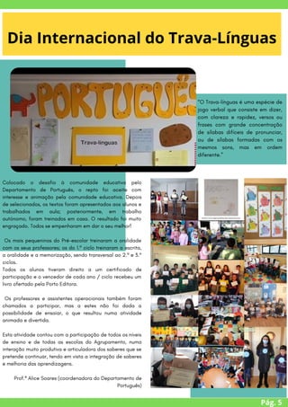 Colocado o desafio à comunidade educativa pelo
Departamento de Português, o repto foi aceite com
interesse e animação pela comunidade educativa. Depois
de selecionados, os textos foram apresentados aos alunos e
trabalhados em aula; posteriormente, em trabalho
autónomo, foram treinados em casa. O resultado foi muito
engraçado. Todos se empenharam em dar o seu melhor!
Os mais pequeninos do Pré-escolar treinaram a oralidade
com os seus professores; os do 1.º ciclo treinaram a escrita,
a oralidade e a memorização, sendo transversal ao 2.º e 3.º
ciclos.
Todos os alunos tiveram direito a um certificado de
participação e o vencedor de cada ano / ciclo recebeu um
livro ofertado pela Porto Editora.
Os professores e assistentes operacionais também foram
chamados a participar, mas a estes não foi dada a
possibilidade de ensaiar, o que resultou numa atividade
animada e divertida.
Esta atividade contou com a participação de todos os níveis
de ensino e de todas as escolas do Agrupamento, numa
interação muito produtiva e articuladora dos saberes que se
pretende continuar, tendo em vista a integração de saberes
e melhoria das aprendizagens.
Prof.ª Alice Soares (coordenadora do Departamento de
Português)
Pág. 5
Dia Internacional do Trava-Línguas
“O Trava-línguas é uma espécie de
jogo verbal que consiste em dizer,
com clareza e rapidez, versos ou
frases com grande concentração
de sílabas difíceis de pronunciar,
ou de sílabas formadas com os
mesmos sons, mas em ordem
diferente.”
 