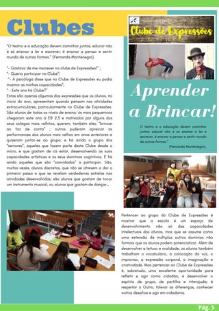 Pág. 5
Clubes
“O teatro e a educação devem caminhar juntos; educar não
é só ensinar a ler e escrever, é ensinar a pensar e sentir
mundo de outras formas.” (Fernanda Montenegro).
“- Gostava de me inscrever no clube de Expressões!” ;
“- Queria participar no Clube”;
“- A psicóloga disse que no Clube de Expressões eu podia
mostrar as minhas capacidades”;
“ – Este ano há Clube?”
Estas são apenas algumas das expressões que os alunos, no
início do ano, apresentam quando pensam nas atividades
extracurriculares, particularmente no Clube de Expressões.
São alunos de todos os níveis de ensino: os mais pequeninos
chegaram este ano à EB 2,3 e motivados por alguns dos
seus colegas mais velhitos, querem, também eles, “brincar
ao faz de conta” ; outros puderam apreciar as
performances dos alunos mais velhos em anos anteriores e
quiseram juntar-se ao grupo; e há ainda o grupo dos
“seniores”, aqueles que fazem parte deste Clube desde o
início, e que gostam de cá estar, desenvolvendo as suas
capacidades artísticas e os seus domínios cognitivos. E há
ainda aqueles que são “convidados” a participar. São,
muitas vezes, alunos discretos, que não se atrevem a dar o
primeiro passo e que se revelam verdadeiras estrelas nas
atividades desenvolvidas; são alunos que gostam de tocar
um instrumento musical, ou alunos que gostam de dançar…
Aprender
a Brincar!


O teatro e a educação devem caminhar
juntos; educar não é só ensinar a ler e
escrever, é ensinar a pensar e sentir mundo
de outras formas.”
(Fernanda Montenegro).
Pertencer ao grupo do Clube de Expressões é
mostrar que a escola é um espaço de
desenvolvimento não só das capacidades
intelectuais dos alunos, mas que se assume como
uma extensão de múltiplos outros domínios não
formais que os alunos podem potencializar. Além de
desenvolver a leitura e oralidade, os alunos também
trabalham o vocabulário, a colocação da voz, o
improviso, a expressão corporal, a imaginação e
criatividade. Mas pertencer ao Clube de Expressões
é, sobretudo, uma excelente oportunidade para
refletir e agir como cidadão, é desenvolver o
espírito de grupo, de partilha e interajuda; é
respeitar o Outro, tolerar as diferenças, conhecer
outros desafios e agir em cidadania.
 
