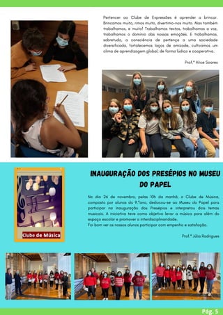 Pág. 5
Pertencer ao Clube de Expressões é aprender a brincar.
Brincamos muito, rimos muito, divertimo-nos muito. Mas também
trabalhamos, e muito! Trabalhamos textos, trabalhamos a voz,
trabalhamos o domínio das nossas emoções. E trabalhamos,
sobretudo, a consciência de pertença a uma sociedade
diversificada, fortalecemos laços de amizade, cultivamos um
clima de aprendizagem global, de forma lúdica e cooperativa.
Prof.ª Alice Soares
No dia 26 de novembro, pelas 10h da manhã, o Clube de Música,
composto por alunos do 9.ºano, deslocou-se ao Museu do Papel para
participar na Inauguração dos Presépios e interpretou dois temas
musicais. A iniciativa teve como objetivo levar a música para além do
espaço escolar e promover a interdisciplinaridade.
Foi bom ver os nossos alunos participar com empenho e satisfação.
Prof.ª Júlia Rodrigues
Inauguração dos Presépios no Museu
do Papel
 
