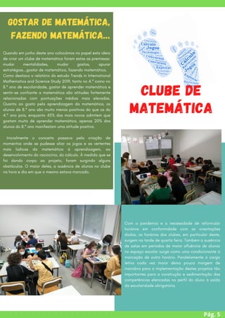 Pág. 5


Clube de
Matemática


Gostar de Matemática,
fazendo Matemática…
Quando em junho deste ano colocámos no papel esta ideia
de criar um clube de matemática foram estas as premissas:
mudar mentalidades, mudar gostos, apurar
estratégias...gostar de matemática, fazendo matemática.
Como destaca o relatório do estudo Trends in International
Mathematics and Science Study 2019, tanto no 4.º como no
8.º ano de escolaridade, gostar de aprender matemática e
sentir-se confiante a matemática são atitudes fortemente
relacionadas com pontuações médias mais elevadas.
Quanto ao gosto pela aprendizagem da matemática, os
alunos de 8.º ano são muito menos positivos do que os do
4.º ano pois, enquanto 45% dos mais novos admitem que
gostam muito de aprender matemática, apenas 20% dos
alunos do 8.º ano manifestam uma atitude positiva.
Inicialmente o conceito passava pela criação de
momentos onde se pudesse aliar os jogos e as vertentes
mais lúdicas da matemática à aprendizagem, ao
desenvolvimento do raciocínio, do cálculo. À medida que se
foi dando corpo ao projeto, foram surgindo alguns
obstáculos. O maior deles, a ausência de alunos no clube
na hora e dia em que o mesmo estava marcado.
Com a pandemia e a necessidade de reformular
horários em conformidade com as orientações
dadas, os horários dos clubes, em particular deste,
surgem na tarde de quarta feira. Também a ausência
de salas em períodos de maior afluência de alunos
no espaço escolar surge como uma condicionante à
marcação de outro horário. Paralelamente a carga
letiva cada vez maior deixa pouca margem de
manobra para a implementação destes projetos tão
importantes para a construção e sedimentação das
competências elencadas no perfil do aluno à saída
da escolaridade obrigatória.
 