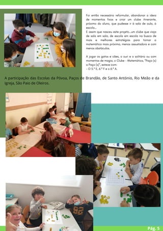 Pág. 5




Foi então necessário reformular, abandonar a ideia
de momentos fixos e criar um clube itinerante,
próximo do aluno, que pudesse ir à sala de aula, à
escola…
E assim que nasceu este projeto…um clube que viaja
de sala em sala, de escola em escola na busca de
mais e melhores estratégias para tornar a
matemática mais próxima, menos assustadora e com
menos obstáculos.
A jogar os gatos e cães, o ouri e o solitário ou com
momentos de magia, o Clube - Matemática, “Paço (s)
a Paço (s)”, esteve com:
- O 5.º E, 6.º F e o 6.º A.
A participação das Escolas da Póvoa, Paços de Brandão, de Santo António, Rio Meão e da
Igreja, São Paio de Oleiros.
 
