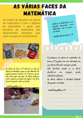 Pág. 5
No âmbito da disciplina de oficina
de matemática e com o objetivo
de desenvolver o gosto pela
disciplina de matemática são
desenvolvidas atividades que
aliam os jogos ao conhecimento.
A Oficina de Matemática é uma
disciplina interessante, é como
Matemática, mas com jogos e
atividades.
Matilde Almeida Gomes 6.º D
Os alunos da turma 6.°F estiveram na aula de
oficina de matemática a jogar um jogo chamado "Tio
papel expressões numéricas". Foi a primeira vez que
esta turma jogou este jogo. Os alunos gostaram
muito e disseram que apesar de simples é uma ótima
forma de aprender e claro se divertir.
Isabel Magalhães 6.°F
A professora de oficina de matemática da
turma 6.°F propôs uma nova atividade aos
seus alunos chamada "mensagem secreta".
Esta atividade consiste em os alunos
descobrirem uma mensagem secreta
calculando potências.
Os alunos acharam a atividade bastante
interessante e divertida.
Isabel Magalhães 6.°F
As várias faces da
Matemática
 