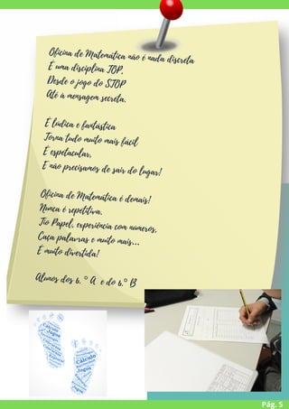 Pág. 5
Oficina de Matemática não é nada discreta
É uma disciplina TOP,
Desde o jogo do STOP
Até à mensagem secreta.
É lúdica e fantástica
Torna tudo muito mais fácil
É espetacular,
E não precisamos de sair do lugar!
Oficina de Matemática é demais!
Nunca é repetitiva.
Tio Papel, experiência com números,
Caça palavras e muito mais…
É muito divertida!


Alunos dos 6. º A e do 6.º B


 