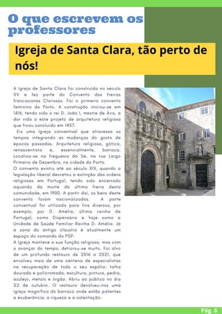 A Igreja de Santa Clara foi construída no século
XV e fez parte do Convento das freiras
franciscanas Clarissas. Foi o primeiro convento
feminino do Porto. A construção iniciou-se em
1416, tendo sido o rei D. João I, mestre de Avis, a
dar vida a este projeto de arquitetura religiosa
que ficou concluído em 1457.
Eis uma Igreja conventual que atravessa os
tempos integrando as mudanças do gosto de
épocas passadas. Arquitetura religiosa, gótica,
renascentista e, essencialmente, barroca.
Localiza-se na freguesia da Sé, na rua Largo
Primeiro de Dezembro, na cidade do Porto.
O convento existiu até ao século XIX, quando a
legislação liberal decretou a extinção das ordens
religiosas em Portugal, tendo sido encerrado
aquando da morte da última freira desta
comunidade, em 1900. A partir daí, os bens deste
convento foram nacionalizados. A parte
conventual foi utilizada para fins diversos, por
exemplo, por D. Amélia, última rainha de
Portugal, como Dispensário e hoje como a
Unidade de Saúde Familiar Rainha D. Amélia. Já
a zona do antigo claustro é atualmente um
espaço do comando da PSP.
A Igreja manteve a sua função religiosa, mas com
o avançar do tempo, detiorou-se muito. Foi alvo
de um profundo restauro de 2016 a 2021, que
envolveu mais de uma centena de especialistas
na recuperação de todo o seu espólio: talha
dourada e policromada, escultura, pintura, pedra,
azulejo, metais e órgão. Abriu ao público no dia
22 de outubro. O restauro devolveu-nos uma
igreja magnífica do barroco onde estão patentes
a exuberância, a riqueza e a ostentação.
Pág. 6
Igreja de Santa Clara, tão perto de
nós!
O que escrevem os
professores
 