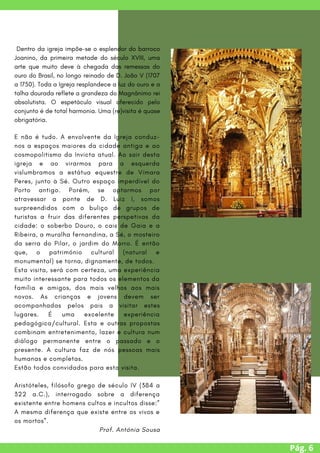 Pág. 6
E não é tudo. A envolvente da Igreja conduz-
nos a espaços maiores da cidade antiga e ao
cosmopolitismo da Invicta atual. Ao sair desta
igreja e ao virarmos para a esquerda
vislumbramos a estátua equestre de Vímara
Peres, junto à Sé. Outro espaço imperdível do
Porto antigo. Porém, se optarmos por
atravessar a ponte de D. Luiz I, somos
surpreendidos com o buliço de grupos de
turistas a fruir das diferentes perspetivas da
cidade: o soberbo Douro, o cais de Gaia e a
Ribeira, a muralha fernandina, a Sé, o mosteiro
da serra do Pilar, o jardim do Morro. É então
que, o património cultural (natural e
monumental) se torna, dignamente, de todos.
Esta visita, será com certeza, uma experiência
muito interessante para todos os elementos da
família e amigos, dos mais velhos aos mais
novos. As crianças e jovens devem ser
acompanhadas pelos pais a visitar estes
lugares. É uma excelente experiência
pedagógica/cultural. Esta e outras propostas
combinam entretenimento, lazer e cultura num
diálogo permanente entre o passado e o
presente. A cultura faz de nós pessoas mais
humanas e completas.
Estão todos convidados para esta visita.
Aristóteles, filósofo grego de século IV (384 a
322 a.C.), interrogado sobre a diferença
existente entre homens cultos e incultos disse:”
A mesma diferença que existe entre os vivos e
os mortos”.
Prof. Antónia Sousa
Dentro da igreja impõe-se o esplendor do barroco
Joanino, da primeira metade do século XVIII, uma
arte que muito deve à chegada das remessas do
ouro do Brasil, no longo reinado de D. João V (1707
a 1750). Toda a Igreja resplandece a luz do ouro e a
talha dourada reflete a grandeza do Magnânimo rei
absolutista. O espetáculo visual oferecido pelo
conjunto é de total harmonia. Uma (re)visita é quase
obrigatória.
 