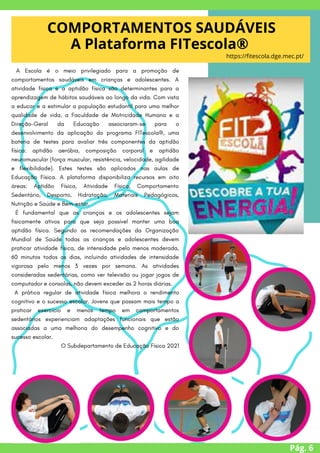 Pág. 6
COMPORTAMENTOS SAUDÁVEIS
A Plataforma FITescola®
https://fitescola.dge.mec.pt/
A Escola é o meio privilegiado para a promoção de
comportamentos saudáveis em crianças e adolescentes. A
atividade física e a aptidão física são determinantes para a
aprendizagem de hábitos saudáveis ao longo da vida. Com vista
a educar e a estimular a população estudantil para uma melhor
qualidade de vida, a Faculdade de Motricidade Humana e a
Direção-Geral da Educação associaram-se para o
desenvolvimento da aplicação do programa FITescola®, uma
bateria de testes para avaliar três componentes da aptidão
física: aptidão aeróbia, composição corporal e aptidão
neuromuscular (força muscular, resistência, velocidade, agilidade
e flexibilidade). Estes testes são aplicados nas aulas de
Educação Física. A plataforma disponibiliza recursos em oito
áreas: Aptidão Física, Atividade Física, Comportamento
Sedentário, Desporto, Hidratação, Materiais Pedagógicos,
Nutrição e Saúde e Bem-estar.
É fundamental que as crianças e os adolescentes sejam
fisicamente ativos para que seja possível manter uma boa
aptidão física. Segundo as recomendações da Organização
Mundial de Saúde todas as crianças e adolescentes devem
praticar atividade física, de intensidade pelo menos moderada,
60 minutos todos os dias, incluindo atividades de intensidade
vigorosa pelo menos 3 vezes por semana. As atividades
consideradas sedentárias, como ver televisão ou jogar jogos de
computador e consolas, não devem exceder as 2 horas diárias.
A prática regular de atividade física melhora o rendimento
cognitivo e o sucesso escolar. Jovens que passam mais tempo a
praticar exercício e menos tempo em comportamentos
sedentários experienciam adaptações funcionais que estão
associadas a uma melhoria do desempenho cognitivo e do
sucesso escolar.
O Subdepartamento de Educação Física 2021


 