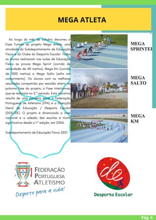 Pág. 6
MEGA ATLETA
/
Ao longo do mês de outubro decorreu a
Fase Turmas do projeto Mega Atleta, uma
atividade do Subdepartamento de Educação
Física e do Clube do Desporto Escolar. Todos
os alunos realizaram nas aulas de Educação
Física as provas Mega Sprint (corrida de
velocidade de 40 metros), Mega Km (corrida
de 1000 metros) e Mega Salto (salto em
comprimento). Os alunos com os melhores
resultados competirão por escalão etário na
próxima fase do projeto, a Fase Interturmas,
que se realizará no 2.º período. Esta iniciativa
resulta de uma parceria entre a Federação
Portuguesa de Atletismo (FPA) e a Direcção
Geral de Educação / Desporto Escolar
(DGE/DE). O projeto é dinamizado a nível
nacional e a adesão das escolas é muito
significativa desde a 1.º edição, em 2004.
Subdepartamento de Educação Física 2021


 