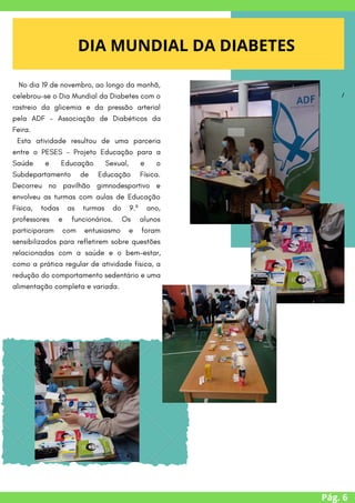 Pág. 6
DIA MUNDIAL DA DIABETES


/
No dia 19 de novembro, ao longo da manhã,
celebrou-se o Dia Mundial da Diabetes com o
rastreio da glicemia e da pressão arterial
pela ADF - Associação de Diabéticos da
Feira.
Esta atividade resultou de uma parceria
entre o PESES - Projeto Educação para a
Saúde e Educação Sexual, e o
Subdepartamento de Educação Física.
Decorreu no pavilhão gimnodesportivo e
envolveu as turmas com aulas de Educação
Física, todas as turmas do 9.º ano,
professores e funcionários. Os alunos
participaram com entusiasmo e foram
sensibilizados para refletirem sobre questões
relacionadas com a saúde e o bem-estar,
como a prática regular de atividade física, a
redução do comportamento sedentário e uma
alimentação completa e variada.


 