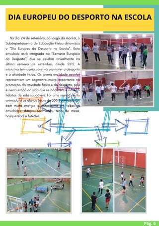 Pág. 6
DIA EUROPEU DO DESPORTO NA ESCOLA




/
No dia 24 de setembro, ao longo da manhã, o
Subdepartamento de Educação Física dinamizou
o “Dia Europeu do Desporto na Escola”. Esta
atividade está integrada na “Semana Europeia
do Desporto”, que se celebra anualmente na
última semana de setembro, desde 2015. A
iniciativa tem como objetivo promover o desporto
e a atividade física. Os jovens em idade escolar
representam um segmento muito importante na
promoção da atividade física e do desporto, pois
é nesta etapa da vida que se adquirem e adotam
hábitos de vida saudáveis. Foi uma manhã muito
animada e os alunos (mais de 300!) participaram
com muita energia e entusiasmo em todas as
atividades: dança, badminton, ténis de mesa,
basquetebol e futvólei.


 