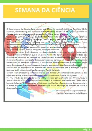 O Departamento de Ciências Experimentais assinalou o Dia Nacional da Cultura Científica, 24 de
novembro, realizando algumas atividades durante a semana de 22 a 26 de novembro, Semana da
Ciência. Assim, em todos os anos letivos se comemorou de formas diferentes.
Os alunos do quinto e sétimo anos de escolaridade foram visitar a Feira dos Minerais, na biblioteca
da escola. Ainda, no âmbito da Semana da Ciência, os alunos de 7.ºano realizaram, na disciplina
de Físico-Química, trabalhos nos quais representaram os planetas do Sistema Solar. Foram
realizados desenhos e apresentadas as características principais de cada um dos planetas.
Os alunos do oitavo ano de escolaridade assistiram a uma palestra orientada pela investigadora,
Dr.ª Maria José Oliveira, sobre o Tabagismo e doenças associadas.
Além disso, as turmas A e D, do oitavo ano de escolaridade, participaram na edição online deste
ano do Science is Wonderful! que é um evento totalmente digital que deu a oportunidade aos
alunos de se inspirarem em cientistas da União Europeia. Nomeadamente Diogo Costa, a tirar o
doutoramento sobre a valorização de resíduos florestais e agrícolas em novos materiais na agência
Aeroespacial na Alemanha, apresentou o trabalho que está a desenvolver e cedeu uma ampla
gama de recursos online concebidos para despertar a curiosidade dos alunos e professores.
No nono ano de escolaridade na Semana da Ciência foi assinalada com a formação “Suporte
Básico de Vida” ministrada pelas enfermeiras do Centro de Saúde.
Também foram afixadas nas portas das salas de aula da escola, trabalhos realizados por alunos dos
vários anos letivos, acerca dos trabalhos realizados por cientistas, inclusive portugueses.
Por fim, o Clube de Ciências da Escola EB2,3, orientado pela professora Sara Oliveira, levou a
Semana da Ciência à EB1 de Santo António, Rio Meão. A professora e os membros do Clube, José e
Leandro da turma 6ºB, apresentaram a história, os constituintes, o funcionamento do microscópio e
os alunos do 4ºano puderam observar ao microscópio células de cortiça, da epiderme da cebola e
do sangue humano."
A Coordenadora do Departamento de
Ciências Experimentais, Isabel Ribeiro
Pág. 6
SEMANA DA CIÊNCIA




/
 