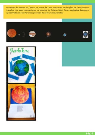 Pág. 6
No âmbito da Semana da Ciência, os alunos de 7ºano realizaram, na disciplina de Físico-Química,
trabalhos nos quais representaram os planetas do Sistema Solar. Foram realizados desenhos e
apresentadas as características principais de cada um dos planetas.
 