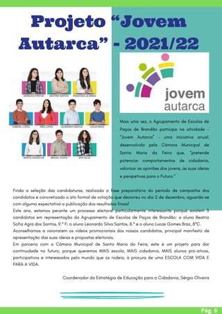 Pág. 6
Projeto “Jovem
Autarca” - 2021/22
Mais uma vez, o Agrupamento de Escolas de
Paços de Brandão participa na atividade -
“Jovem Autarca” – uma iniciativa anual,
desenvolvida pela Câmara Municipal de
Santa Maria da Feira que, “pretende
potenciar comportamentos de cidadania,
valorizar as opiniões dos jovens, as suas ideias
e perspetivas para o Futuro.”


Finda a seleção das candidaturas, realizada a fase preparatória do período de campanha dos
candidatos e concretizado o ato formal de votação que decorreu no dia 2 de dezembro, aguarda-se
com alguma expectativa a publicação dos resultados finais!
Este ano, estamos perante um processo eleitoral particularmente interessante porque existem 3
candidatos em representação do Agrupamento de Escolas de Paços de Brandão: a aluna Beatriz
Sofia Agra dos Santos, 9.º F; o aluno Leonardo Silva Santos, 8.º e o aluno Lucas Gomes Braz, 8ºC.
Aconselhamos a visionarem os vídeos promocionais dos nossos candidatos, principal manifesto de
apresentação das suas ideias e propostas eleitorais.
Em parceria com a Câmara Municipal de Santa Maria da Feira, este é um projeto para dar
continuidade no futuro, porque queremos MAIS escola, MAIS cidadania, MAIS alunos pró-ativos,
participativos e interessados pelo mundo que os rodeia, à procura de uma ESCOLA COM VIDA E
PARA A VIDA.
Coordenador da Estratégia de Educação para a Cidadania, Sérgio Oliveira


 