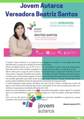 O projeto “Jovem Autarca” é um projeto em que elegemos um jovem e a sua equipa, para estes
representarem os jovens do concelho de Santa Maria da Feira.
Chamo-me Beatriz Santos, sou do 9ºF e fui um dos 3 candidatos a jovem autarca da nossa escola.
Para além de mim foram também candidatos o Leonardo Santos, do 8ºE, e o Lucas Braz, do 8ºC.
Não fui eleita para o cargo de Jovem Autarca, mas fui eleita para o cargo de 1ª Vereadora, com 521
votos, sendo a segunda candidata mais votada. Fui também a primeira candidata da nossa escola a
ser eleita para os três primeiros lugares. Os outros dois candidatos da nossa escola não foram eleitos,
mas também ganharam, pois fazem parte da equipa Jovem Autarca. A Equipa liderada pela Jovem
Autarca eleita foi Bárbara Freitas do Agrupamento de Escolas de Corga de Lobão.
A minha experiência neste projeto, até agora, tem sido incrível. E tenho a certeza que a partir da
agora vai ser melhor ainda. Mas até aqui o que eu mais gostei foi de visitar as escolas, pois deu-me a
conhecer novas pessoas e realidades diferentes da minha.
Apesar da minha experiência estar no início, já recomendo este projeto a toda a gente. É um projeto
que só vai trazer benefícios na vossa vida como ajudar-vos a falar em público, saber gerir dinheiro,
etc.
Para o ano já não estarei nesta escola, mas espero que haja candidatos a proporem-se, porque
acreditem, vale a pena candidatar-se ao Jovem Autarca.
Beatriz Santos (9º F)


Pág. 6
JovemAutarca
VereadoraBeatrizSantos
 