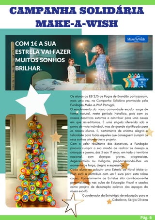 Pág. 6
CAMPANHA SOLIDÁRIA
MAKE-A-WISH
Os alunos da EB 2/3 de Paços de Brandão participaram,
mais uma vez, na Campanha Solidária promovida pela
Fundação Make-a-Wish Portugal.
O envolvimento da nossa comunidade escolar surge de
forma natural, neste período Natalício, pois com os
nossos donativos estamos a contribuir para uma causa
em que acreditamos. É uma singela oferenda sob o
ponto de vista individual, mas de grande significado para
os nossos alunos. E, certamente de enorme alegria e
felicidade para todos aqueles que conseguem cumprir os
seus sonhos através deste projeto.
Com o valor resultante dos donativos, a Fundação
procura cumprir a sua missão de realizar os desejos a
crianças e jovens, dos 3 aos 17 anos, em todo o território
nacional, com doenças graves, progressivas,
degenerativas ou malignas, proporcionando-lhes um
momento de força, alegria e esperança.
Cada aluno ao adquirir uma Estrela de Natal Make-a-
Wish está a contribuir com um 1 euro para esta nobre
causa. Posteriormente as Estrelas são carinhosamente
personalizadas nas aulas de Educação Visual e usadas
como projeto de decoração coletivo dos espaços da
nossa escola.
Coordenador da Estratégia de educação para a
Cidadania, Sérgio Oliveira
 