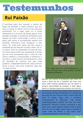 É inevitável para mim recordar a escola de
Paços de Brandão a cada momento que dou
mais um passo ou menos outro no meu percurso
profissional. Foi o lugar onde vivi a minha
adolescência e um porto de abrigo seguro entre
grandes amizades e excelentes professores que
sempre me foram incentivando a cultivar o meu
gosto pelo teatro e aconselhando sempre uma
profissão alternativa para assegurar o meu
futuro. Eu, como bom rapaz que era, tomei a
liberdade de não lhes dar ouvidos e fazer “all in”
no teatro. Sem me arrepender nos dias de hoje.
Foi nessa escola então que compreendi os temas
que me iriam acompanhar para o resto da vida
como o respeito, a comunicação, a tolerância, o
sacrifício, o estar social e principalmente o valor
da liberdade de vivermos num país onde
podemos, independentemente do nosso estatuto
social à priori, lutar para conquistar algo que
nos faça sentido.
Pág. 7
Rui Paixão
Testemunhos
Recordo com carinho os professores que tinham de
aturar o facto de ser o “piadolas” da turma mas
foram esses mesmos professores que me deram a
primeira oportunidade de começar a fazer algum
teatro e a escrever peças para encenar na turma em
contextos de trabalhos para determinadas disciplinas.
Saí da escola de Paços de Brandão com a certeza de
que queria ser ator mas sem fazer a minima ideia de
como lá chegar. Segui para a Academia
Contemporânea do Espetáculo onde estudei
interpretação/teatro durante três anos num curso
profissional. Terminei-o confuso novamente e sem
saber qual o passo seguinte, respirei fundo e decidi
fazer um ano de viagem, queria viajar e conhecer o
mundo antes de decidir o que queria fazer
profissionalmente para o resto da vida.
"Foi o lugar onde vivi a minha adolescência e um
porto de abrigo seguro entre grandes amizades e
excelentes professores..."
 