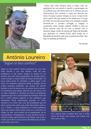 Segue os teus sonhos!" Muitos gostariam de ouvir esta
frase durante a sua vida escolar, vinda de pais,
professores ou até mesmo amigos, eu sempre foi um
sortudo, pois esta frase acompanhou-me durante toda a
minha jornada na Escola EB23 de Paços de Brandão. Os
meus sonhos foram lá cultivados, e estão agora a dar
frutos. Um ambiente inigualável, desde a direção, até às
minhas auxiliares preferidas, que sempre me serviam
bolinhos no bar da escola com um sorriso único e sincero.
Os professores que sempre olharam por nós, alunos, com
um olhar verdadeiro e carinhoso, de todos os professores
magníficos que tive a oportunidade de conhecer, tenho de
dar a minha palavra especial a uma professora que
certamente ficará eternamente gravada na minha
memória e na minha vida, uma das professores que me
abriu a porta para aquilo que ainda hoje estudo, sonho e
vivo, o Teatro... e essa professora é a minha professora
Alice, que ajudou tantos jovens como eu a encontrar um
refúgio na arte, uma maneira de se expressarem, de se
transcenderem, ultrapassarem as suas barreiras físicas e
mentais e serem, genuinamente, mais felizes, mais livres, e
é disso que é feita a nossa escola, liberdade para ser feliz,
para sonhar, para criar.
Pág. 8
Como não tinha dinheiro para o fazer, criei um
espetáculo de rua sozinho e escolhi a personagem de
um palhaço que não falava para ter a certeza que era
internacional. Daí comecei a viajar por festivais por
toda a Europa a passar chapéu na rua e a viajar muito
como queria até que quase no fim desse ano o Cirque
du Soleil me convidou para fazer uma audição e passei
tornando-me o primeiro portugês a integrar a
companhia como criador original. Acabei a viver na
China durante mais de um ano e sempre com a
memória desse miúdo da escola de Paços de Brandão
que aprendeu os valores certos para poder ter a
liberdade de escolher pelo que se queria sacrificar. Sou
hoje um palhaço profissional.
Rui Paixão
António Loureiro
"Segue os teus sonhos!"
Ainda hoje me sinto sortudo por ter pessoas que
acreditassem em mim, que viam naquele sorriso
inocente um sonho, uma paixão, só me resta
agradecer profundamente, tudo o que fizeram por
mim, sempre disse e sempre direi, que a minha
escola de Paços, será sempre uma escola com
vida e para a vida.
 
