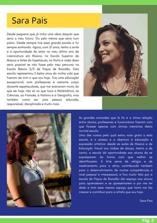 Pág. 9
Desde pequena que já tinha uma ideia daquilo que
seria o meu futuro. Ou pelo menos que seria num
palco. Desde sempre tive essa grande paixão e fui
sempre sonhando. Agora, com 21 anos, tenho a sorte
e a oportunidade de estar no meu último ano de
Licenciatura em Música, na Escola Superior de
Música e Artes do Espetáculo, no Porto e nada disso
seria possível se não fosse pelo meu percurso na
Escola Básica 2/3 de Paços de Brandão. Esta
escola representou 5 belos anos da minha vida que
fizeram de mim o que sou hoje. Tive uma educação
excepcional, com professores e restante corpo
docente espetaculares, que me ensinaram muito do
que sei hoje, não só no que toca à Matemática, às
Ciências, ao Francês, à História e à Geografia, mas
também como ser uma pessoa educada,
responsável, disciplinada e muito mais.
Sara Pais
As grandes amizades que lá fiz e a ótima relação
entre alunos, professores e funcionários fizeram com
que ficasse apenas com ótimas memórias desta
incrível escola.
Uma das coisas pela qual estou mais grata a esta
escola, é o acesso e a abertura à educação e
expressão artística: desde as aulas de Música e de
Educação Visual aos clubes de dança, teatro e de
canto, a escola dá oportunidade aos alunos de se
expressarem da forma com que melhor se
identificarem. A Arte serve de refúgio e de
medicamento para a alma, contribuindo também
para o desenvolvimento de muitas competências a
nível pessoal e interpessoal, e fico muito feliz por a
escola de Paços de Brandão dar espaço aos alunos
para aprenderem e se apresentarem e por me ter
dado a mim esse mesmo espaço que tanto me fez
crescer e contribuir para a artista que sou hoje.
Sara Pais
 
