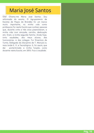 Olá! Chamo-me Maria José Santos. Sou
reformada do ensino. O Agrupamento de
Escolas de Paços de Brandão foi um marco
muito importante, na minha vida como
professora.Foi nesta Escola que conheci pessoas
que, durante vinte e três anos preencheram, a
minha vida com amizade, carinho, dedicação
etc. Eram, a minha segunda família. Ainda hoje,
sinto saudades, dos meus alunos, das
funcionárias, e das colegas. Fui Directora de
Turma, Delegada da disciplina de T. Manuais e,
mais tarde E. V. e Tecnológica. E, foi assim, que
dei porterminada a minha função, como
docente nesta Escola, em 2013. Fica a saudade.
A MENSAGEM
DO PRESIDENTE
Pág. 10
Maria José Santos
 