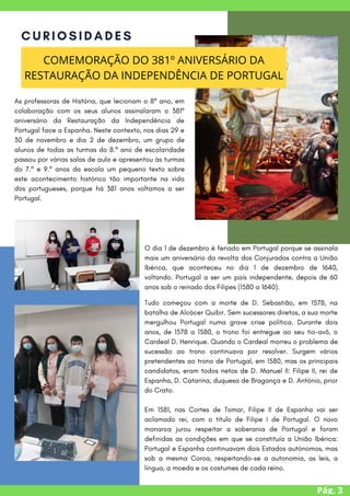 Pág. 3
CURIOSIDADES
COMEMORAÇÃO DO 381º ANIVERSÁRIO DA
RESTAURAÇÃO DA INDEPENDÊNCIA DE PORTUGAL
As professoras de História, que lecionam o 8º ano, em
colaboração com os seus alunos assinalaram o 381º
aniversário da Restauração da Independência de
Portugal face a Espanha. Neste contexto, nos dias 29 e
30 de novembro e dia 2 de dezembro, um grupo de
alunos de todas as turmas do 8.º ano de escolaridade
passou por várias salas de aula e apresentou às turmas
do 7.º e 9.º anos da escola um pequeno texto sobre
este acontecimento histórico tão importante na vida
dos portugueses, porque há 381 anos voltamos a ser
Portugal.
O dia 1 de dezembro é feriado em Portugal porque se assinala
mais um aniversário da revolta dos Conjurados contra a União
Ibérica, que aconteceu no dia 1 de dezembro de 1640,
voltando. Portugal a ser um país independente, depois de 60
anos sob o reinado dos Filipes (1580 a 1640).
Tudo começou com a morte de D. Sebastião, em 1578, na
batalha de Alcácer Quibir. Sem sucessores diretos, a sua morte
mergulhou Portugal numa grave crise política. Durante dois
anos, de 1578 a 1580, o trono foi entregue ao seu tio-avô, o
Cardeal D. Henrique. Quando o Cardeal morreu o problema de
sucessão ao trono continuava por resolver. Surgem vários
pretendentes ao trono de Portugal, em 1580, mas os principais
candidatos, eram todos netos de D. Manuel II: Filipe II, rei de
Espanha, D. Catarina, duquesa de Bragança e D. António, prior
do Crato.
Em 1581, nas Cortes de Tomar, Filipe II de Espanha vai ser
aclamado rei, com o título de Filipe I de Portugal. O novo
monarca jurou respeitar a soberania de Portugal e foram
definidas as condições em que se constituía a União Ibérica:
Portugal e Espanha continuavam dois Estados autónomos, mas
sob a mesma Coroa, respeitando-se a autonomia, as leis, a
língua, a moeda e os costumes de cada reino.
 