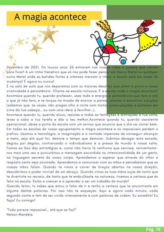 Dezembro de 2021. Os loucos anos 20 entraram nas nossas vidas e parece que vieram
para ficar! A um ritmo frenético que só nos pode fazer pensar em Heavy Metal ou qualquer
outro Metal onde as batidas fortes e intensas marcam o ritmo, a escola está em modo de
mudança! É agora ou nunca!
É na sala de aula que nos deparamos com os maiores desafios que põem à prova a nossa
criatividade e persistência. Chama-se escola inclusiva. É a escola onde a magia acontece!
Acontece quando tu, querido professor, usas toda a energia e persistência que tens e até
a que já não tens, e te lanças na missão de ensinar a pensar, ensinar a encontrar soluções
(sabemos que, às vezes, não pregas olho à noite com tantas preocupações a saltarem em
cima da tua cabeça… ou com uma ideia a fervilhar…).
Acontece quando tu, querido aluno, resistes a todas as tentações e distrações à tua volta,
levas a cabo a tua tarefa e dás o teu melhor.Acontece quando tu, querido assistente
operacional, abres a porta da escola com um sorriso que anuncia que o dia vai correr bem.
Em todas as escolas do nosso agrupamento a magia acontece e os impossíveis perdem o
prefixo. Usamos a tecnologia, a imaginação e a vontade imperiosa de conseguir alcançar
a meta, seja ela qual for, demore o tempo que demorar. Subimos devagar esta escada,
degrau por degrau, contrariando o individualismo e a pressa do mundo à nossa volta.
Fomos ao baú das estratégias e, como não havia lá nenhuma que servisse, reinventamo-
nos mais uma vez e procurámos a mensagem escondida na intencionalidade de um gesto,
na linguagem secreta do nosso corpo. Aprendemos a esperar que através do olhar a
resposta certa seja acionada. Aprendemos a comunicar com as mãos e percebemos que as
nossas mãos falam. Quando te vimos a correr de braços abertos na nossa direção,
descobrimos o poder incrível de um abraço. Quando vimos as tuas mãos sujas de tanto que
te divertiste no recreio, de tanto que te embrulhaste na natureza, tivemos a certeza que és
feliz na escola. Estás a crescer e a aprender a ser um cidadão do mundo!
Querido leitor, tu sabes que estou a falar de ti e tenho a certeza que te encontraste em
alguma destas palavras. Por isso não te esqueças: Aqui e agora cada minuto, cada
segundo conta e tem de ser vivido intensamente e com palavras de ordem: Eu acredito! Eu
faço! Eu consigo!
“Tudo parece impossível… até que se faz!”
Nelson Mandela
Pág. 10
A magia acontece
 
