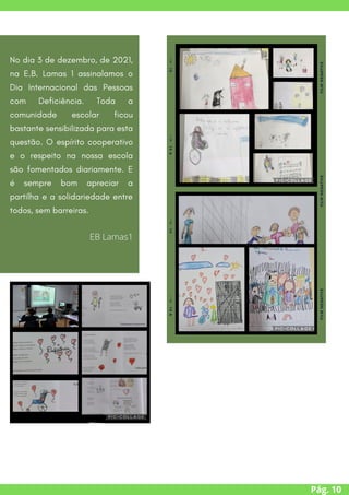 Pág. 10
No dia 3 de dezembro, de 2021,
na E.B. Lamas 1 assinalamos o
Dia Internacional das Pessoas
com Deficiência. Toda a
comunidade escolar ficou
bastante sensibilizada para esta
questão. O espírito cooperativo
e o respeito na nossa escola
são fomentados diariamente. E
é sempre bom apreciar a
partilha e a solidariedade entre
todos, sem barreiras.
EB Lamas1
 