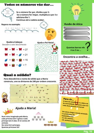 Pág. 10


Todos os números vão dar….


Quebra-Cabeças
Descobre o valor desconhecido






Se o número for par, divide-o por 2.
·Se o número for ímpar, multiplica-o por 3 e
adiciona-lhe 1.
Continua até a cadeia acabar.
Repara no exemplo:
Ajuda o Pai Natal…


Ilusão de ótica


Quantas barras vês
4 ou 3 ou ...
Para rir…
A taxa de natalidade é o dobro da
de mortalidade, portanto uma em
cada duas pessoas é imortal!
Um aluno chega à escola atrasado
e a professora de
matemática diz:
- 9 e 20, menino…
- 29, senhora professora.
Qual o sólido?
Para descobrires o nome do sólido que a Maria
construiu, une os divisores de 240 por ordem crescente.
Encontra a ovelha…
Num reino imaginado pela Maria,
cada princesa tem 7 gatos e cada
príncipe tem 4 cães. O rei contou 29
animais.
No reino há 2 príncipes.
Quantas princesas há?
Ajuda a Maria!
 