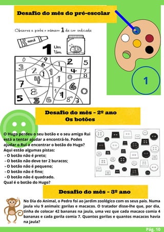 O Hugo perdeu o seu botão e o seu amigo Rui
está a tentar ajudar a encontrá-lo. Podes
ajudar o Rui a encontrar o botão do Hugo?
Aqui estão algumas pistas:
- O botão não é preto;
- O botão não deve ter 2 buracos;
- O botão não é pequeno;
- O botão não é fino;
- O botão não é quadrado.
Qual é o botão do Hugo?
Pág. 10
Desafio do mês do pré-escolar
Desafio do mês – 2º ano
Os botões
Desafio do mês – 3º ano
No Dia do Animal, o Pedro foi ao jardim zoológico com os seus pais. Numa
jaula viu 9 animais: gorilas e macacos. O tratador disse-lhe que, por dia,
tinha de colocar 42 bananas na jaula, uma vez que cada macaco comia 4
bananas e cada gorila comia 7. Quantos gorilas e quantos macacos havia
na jaula?
 