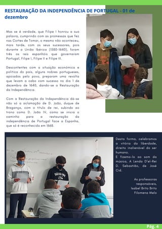 Mas se é verdade, que Filipe I honrou a sua
palavra, cumprindo com as promessas que fez
nas Cortes de Tomar, o mesmo não aconteceu,
mais tarde, com os seus sucessores, pois
durante a União Ibérica (1580-1640), foram
três os reis espanhóis que governaram
Portugal, Filipe I, Filipe II e Filipe III.
Descontentes com a situação económica e
política do país, alguns nobres portugueses,
apoiados pelo povo, preparam uma revolta
que levam a cabo com sucesso no dia 1 de
dezembro de 1640, dando-se a Restauração
da Independência.
Com a Restauração da Independência dá-se
não só a aclamação de D. João, duque de
Bragança, com o título de rei, subindo ao
trono como D. João IV, como se inicia o
caminho para a restauração da
independência de Portugal face a Espanha,
que só é reconhecida em 1668.
Pág. 4
RESTAURAÇÃO DA INDEPENDÊNCIA DE PORTUGAL - 01 de
dezembro
Desta forma, celebramos
a vitória da liberdade,
direito inalienável do ser
humano.
E fizemo-lo ao som da
música, A Lenda D’el-Rei
D. Sebastião, de José
Cid.
As professoras
responsáveis,
Isabel Brito Brito
Filomena Melo


 