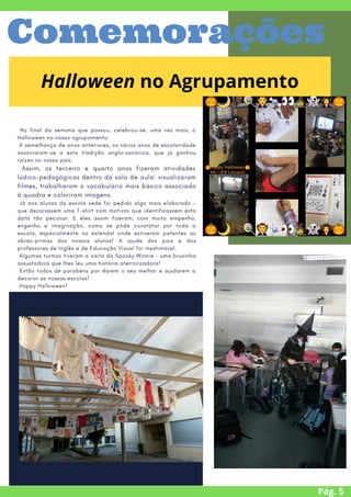 No final da semana que passou, celebrou-se, uma vez mais, o
Halloween no nosso agrupamento.
À semelhança de anos anteriores, os vários anos de escolaridade
associaram-se a esta tradição anglo-saxónica, que já ganhou
raízes no nosso país.
Assim, os terceiro e quarto anos fizeram atividades
lúdico-pedagógicas dentro da sala de aula: visualizaram
filmes, trabalharam o vocabulário mais básico associado
à quadra e coloriram imagens.
Já aos alunos da escola sede foi pedido algo mais elaborado –
que decorassem uma T-shirt com motivos que identificassem esta
data tão peculiar. E eles assim fizeram, com muito empenho,
engenho e imaginação, como se pôde constatar por toda a
escola, especialmente no estendal onde estiveram patentes as
obras-primas dos nossos alunos! A ajuda dos pais e dos
professores de Inglês e de Educação Visual foi inestimável.
Algumas turmas tiveram a visita da Spooky Winnie – uma bruxinha
assustadora que lhes leu uma história aterrorizadora!
Estão todos de parabéns por darem o seu melhor e ajudarem a
decorar as nossas escolas!
Happy Halloween!
Pág. 5
Comemorações
Halloween no Agrupamento
 