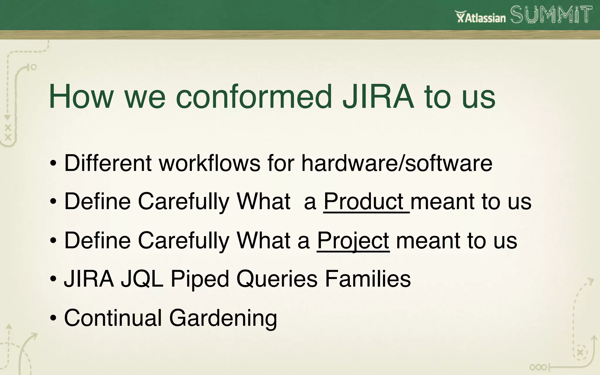 How we conformed JIRA to us!
•  Different workﬂows for hardware/software!
•  Deﬁne Carefully What a Product meant to us!
•  Deﬁne Carefully What a Project meant to us!
•  JIRA JQL Piped Queries Families!
•  Continual Gardening !
!
 