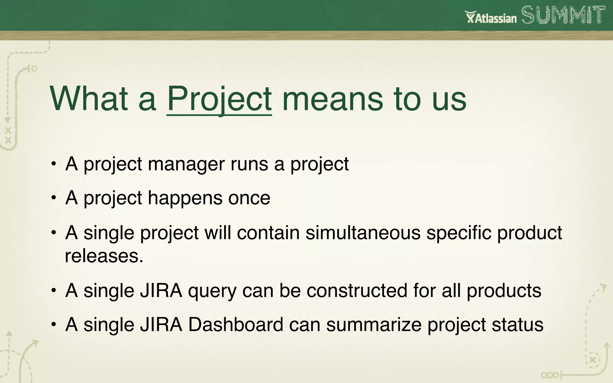 What a Project means to us!
•  A project manager runs a project!
•  A project happens once!
•  A single project will contain simultaneous speciﬁc product
   releases. !
•  A single JIRA query can be constructed for all products!
•  A single JIRA Dashboard can summarize project status!
 