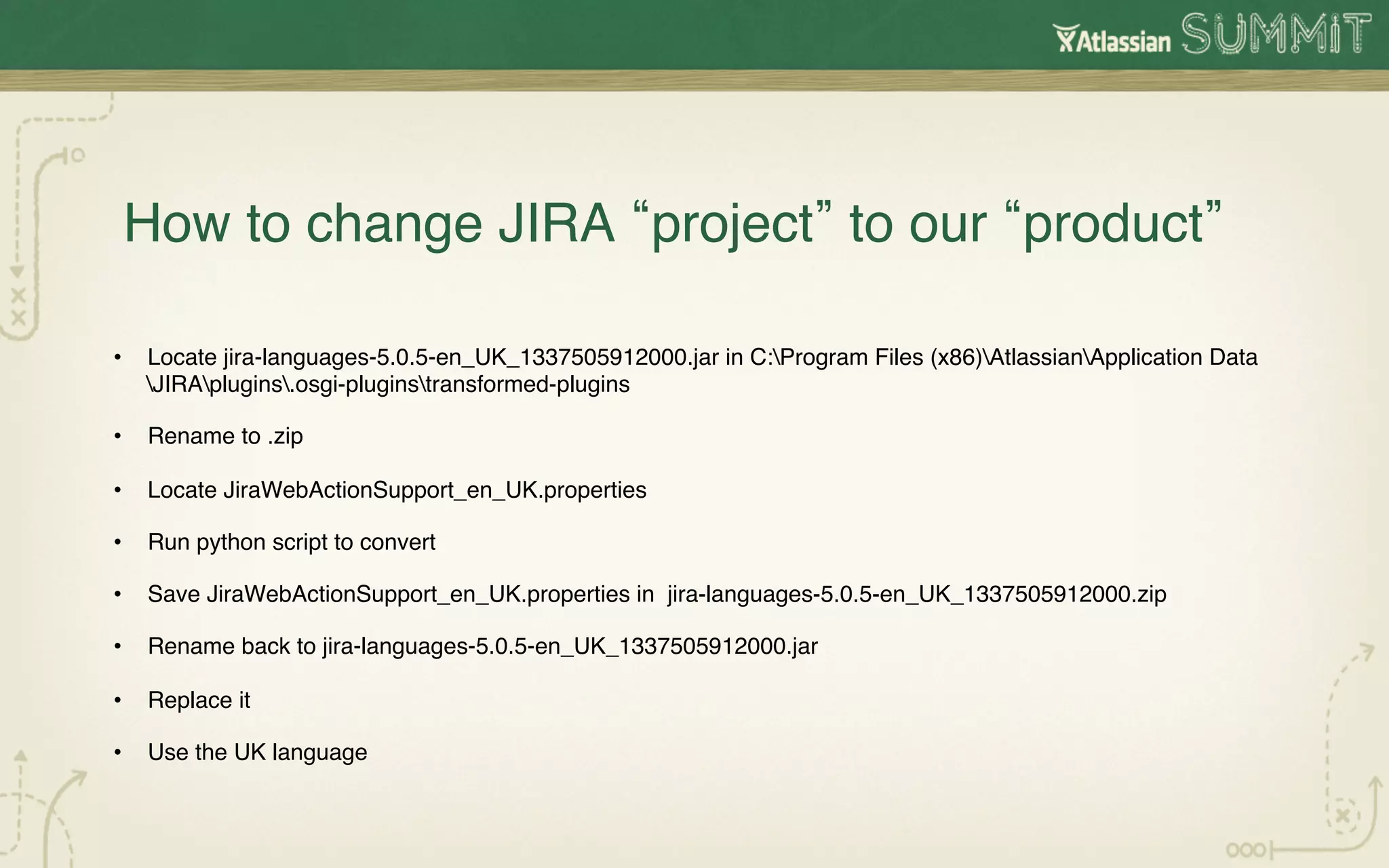 How to change JIRA project to our product !

•  Locate jira-languages-5.0.5-en_UK_1337505912000.jar in C:Program Files (x86)AtlassianApplication Data
   JIRAplugins.osgi-pluginstransformed-plugins!

•  Rename to .zip!

•  Locate JiraWebActionSupport_en_UK.properties!

•  Run python script to convert!

•  Save JiraWebActionSupport_en_UK.properties in jira-languages-5.0.5-en_UK_1337505912000.zip!

•  Rename back to jira-languages-5.0.5-en_UK_1337505912000.jar!

•  Replace it!

•  Use the UK language!

!

!
 