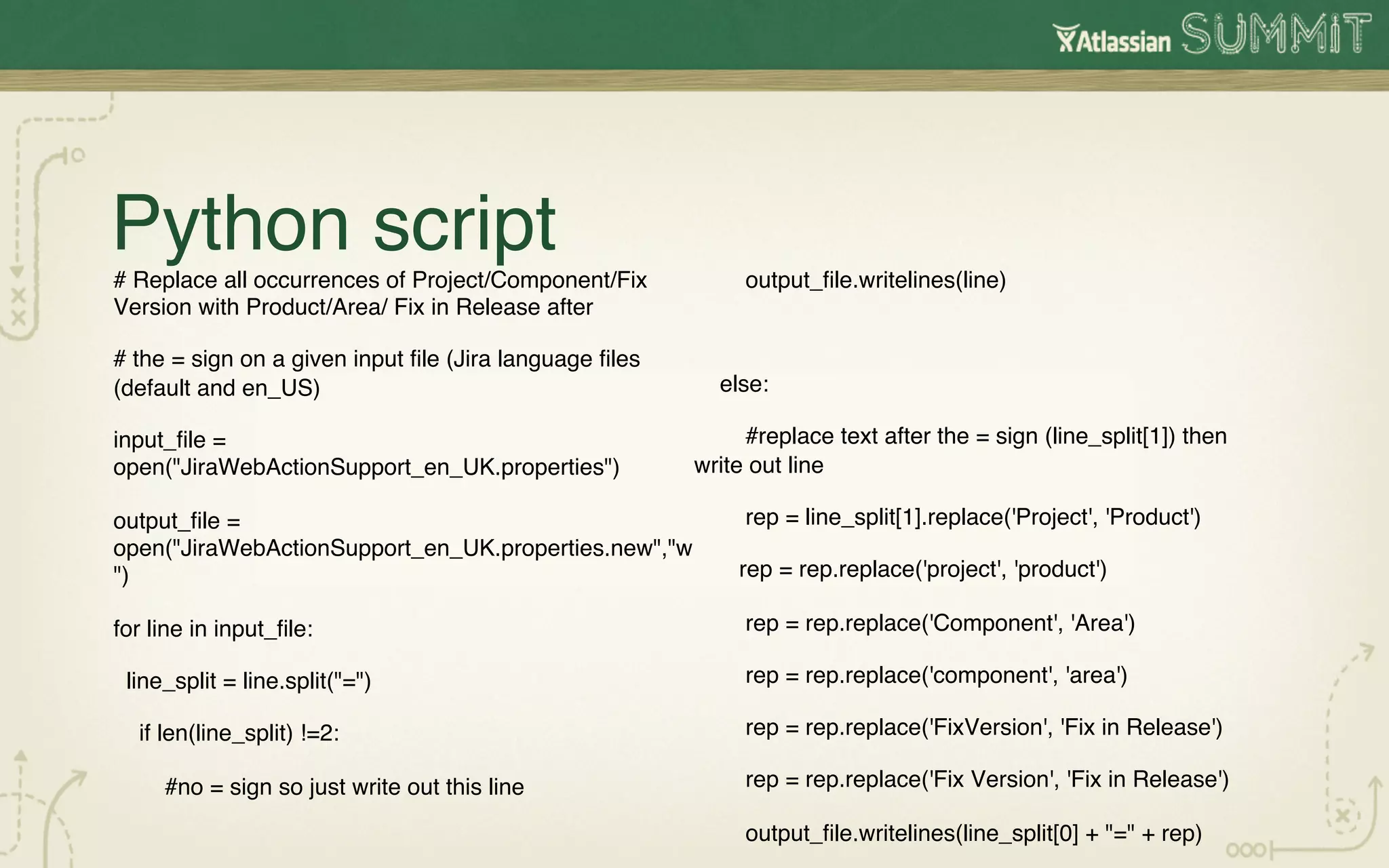 Python script!
# Replace all occurrences of Project/Component/Fix            output_ﬁle.writelines(line)!
Version with Product/Area/ Fix in Release after!
                                                        !
# the = sign on a given input ﬁle (Jira language ﬁles
(default and en_US)!                                        else:!

input_ﬁle =                                                  #replace text after the = sign (line_split[1]) then
open("JiraWebActionSupport_en_UK.properties")!          write out line!

output_ﬁle =                                                  rep = line_split[1].replace('Project', 'Product')!
open("JiraWebActionSupport_en_UK.properties.new","w
")!                                                           rep = rep.replace('project', 'product')!

for line in input_ﬁle:!                                       rep = rep.replace('Component', 'Area')!

 line_split = line.split("=")!                                rep = rep.replace('component', 'area')!

  if len(line_split) !=2:!                                    rep = rep.replace('FixVersion', 'Fix in Release')!

     #no = sign so just write out this line!                  rep = rep.replace('Fix Version', 'Fix in Release')!

                                                              output_ﬁle.writelines(line_split[0] + "=" + rep)!
 