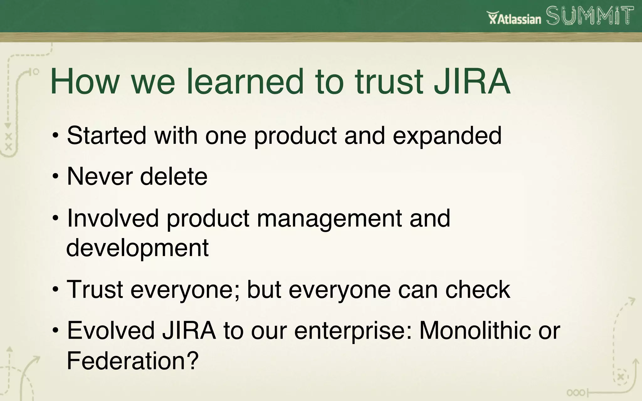How we learned to trust JIRA 
  •  Started with one product and expanded!
 ! Never delete !
  • 
•  Involved product management and
   development!
•  Trust everyone; but everyone can check!
•  Evolved JIRA to our enterprise: Monolithic or
   Federation?!
 