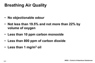 107.
W505 – Control of Hazardous Substances
Breathing Air Quality
• No objectionable odour
• Not less than 19.5% and not more than 22% by
volume of oxygen
• Less than 10 ppm carbon monoxide
• Less than 800 ppm of carbon dioxide
• Less than 1 mg/m3 oil
 