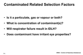 114.
W505 – Control of Hazardous Substances
Contaminated Related Selection Factors
• Is it a particulate, gas or vapour or both?
• What is concentration of contaminant(s)?
• Will respirator failure result in IDLH?
• Does contaminant have irritant eye properties?
 
