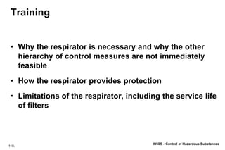 119.
W505 – Control of Hazardous Substances
Training
• Why the respirator is necessary and why the other
hierarchy of control measures are not immediately
feasible
• How the respirator provides protection
• Limitations of the respirator, including the service life
of filters
 