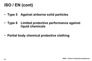 146.
W505 – Control of Hazardous Substances
ISO / EN (cont)
• Type 5 Against airborne solid particles
• Type 6 Limited protective performance against
liquid chemicals
• Partial body chemical protective clothing
 