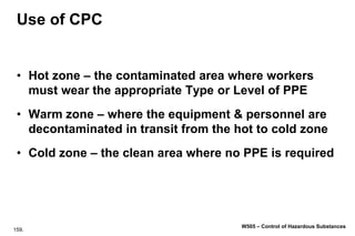 159.
W505 – Control of Hazardous Substances
Use of CPC
• Hot zone – the contaminated area where workers
must wear the appropriate Type or Level of PPE
• Warm zone – where the equipment & personnel are
decontaminated in transit from the hot to cold zone
• Cold zone – the clean area where no PPE is required
 