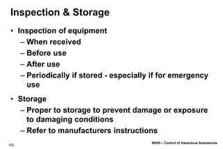 162.
W505 – Control of Hazardous Substances
Inspection & Storage
• Inspection of equipment
– When received
– Before use
– After use
– Periodically if stored - especially if for emergency
use
• Storage
– Proper to storage to prevent damage or exposure
to damaging conditions
– Refer to manufacturers instructions
 