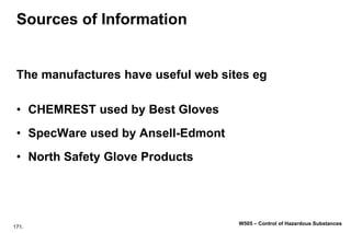 171.
W505 – Control of Hazardous Substances
Sources of Information
The manufactures have useful web sites eg
• CHEMREST used by Best Gloves
• SpecWare used by Ansell-Edmont
• North Safety Glove Products
 