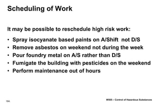 184.
W505 – Control of Hazardous Substances
Scheduling of Work
It may be possible to reschedule high risk work:
• Spray isocyanate based paints on A/Shift not D/S
• Remove asbestos on weekend not during the week
• Pour foundry metal on A/S rather than D/S
• Fumigate the building with pesticides on the weekend
• Perform maintenance out of hours
 