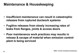 185.
W505 – Control of Hazardous Substances
Maintenance & Housekeeping
• Insufficient maintenance can result in catastrophic
releases from ruptured ductwork systems
• Fugitive releases from slowly increasing rates of
leaks from flanges, joints & access doors
• Poor maintenance work practices may results in
release & escape of material when emission control
plant is being serviced
 